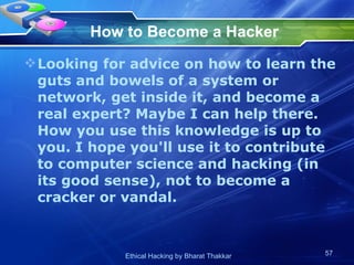 How to Become a Hacker Looking for advice on how to learn the guts and bowels of a system or network, get inside it, and become a real expert? Maybe I can help there. How you use this knowledge is up to you. I hope you'll use it to contribute to computer science and hacking (in its good sense), not to become a cracker or vandal.  