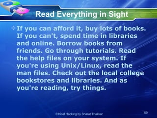 Read Everything in Sight If you can afford it, buy lots of books. If you can't, spend time in libraries and online. Borrow books from friends. Go through tutorials. Read the help files on your system. If you're using Unix/Linux, read the man files. Check out the local college bookstores and libraries. And as you're reading, try things. 
