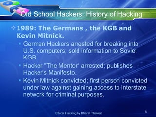 Old School Hackers: History of Hacking  1989: The Germans , the KGB and Kevin Mitnick. German Hackers arrested for breaking into U.S. computers; sold information to Soviet KGB. Hacker &quot;The Mentor“ arrested; publishes Hacker's Manifesto.  Kevin Mitnick convicted; first person convicted under law against gaining access to interstate network for criminal purposes. 