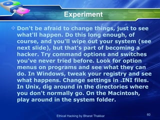 Experiment Don't be afraid to change things, just to see what'll happen. Do this long enough, of course, and you'll wipe out your system (see next slide), but that's part of becoming a hacker. Try command options and switches you've never tried before. Look for option menus on programs and see what they can do. In Windows, tweak your registry and see what happens. Change settings in .INI files. In Unix, dig around in the directories where you don't normally go. On the Macintosh, play around in the system folder.  