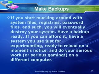 Make Backups If you start mucking around with system files, registries, password files, and such, you will eventually destroy your system. Have a backup ready. If you can afford it, have a system you use just for experimenting, ready to reload on a moment's notice, and do your serious work (or serious gaming!) on a different computer.  