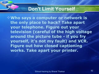 Don't Limit Yourself Who says a computer or network is the only place to hack? Take apart your telephone. Figure out your television (careful of the high voltage around the picture tube - if you fry yourself, it's not my fault) and VCR. Figure out how closed captioning works. Take apart your printer.  