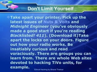 Don't Limit Yourself Take apart your printer. Pick up the latest issues of  Nuts & Volts  and  Midnight Engineer  (you've obviously made a good start if you're reading  Blacklisted! 411 ). (Download it)Take apart the locks on your doors. Figure out how your radio works. Be insatiably curious and read voraciously. There are groups you can learn from. There are whole Web sites devoted to hacking TiVo units, for example.  