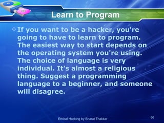 Learn to Program If you want to be a hacker, you're going to have to learn to program. The easiest way to start depends on the operating system you're using. The choice of language is very individual. It's almost a religious thing. Suggest a programming language to a beginner, and someone will disagree.  
