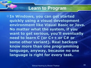Learn to Program In Windows, you can get started quickly using a visual development environment like Visual Basic or Java. No matter what the system, if you want to get serious, you'll eventually need to learn C (or C++ or C# or some other variant). Real hackers know more than one programming language, anyway, because no one language is right for every task.  
