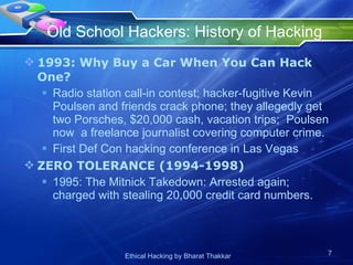 Old School Hackers: History of Hacking  1993: Why Buy a Car When You Can Hack One? Radio station call-in contest; hacker-fugitive Kevin Poulsen and friends crack phone; they allegedly get two Porsches, $20,000 cash, vacation trips;  Poulsen now  a freelance journalist covering computer crime.  First Def Con hacking conference in Las Vegas ZERO TOLERANCE (1994-1998) 1995: The Mitnick Takedown: Arrested again; charged with stealing 20,000 credit card numbers.  