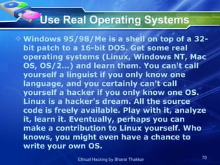 Use Real Operating Systems Windows 95/98/Me is a shell on top of a 32-bit patch to a 16-bit DOS. Get some real operating systems (Linux, Windows NT, Mac OS, OS/2...) and learn them. You can't call yourself a linguist if you only know one language, and you certainly can't call yourself a hacker if you only know one OS. Linux is a hacker's dream. All the source code is freely available. Play with it, analyze it, learn it. Eventually, perhaps you can make a contribution to Linux yourself. Who knows, you might even have a chance to write your own OS.  