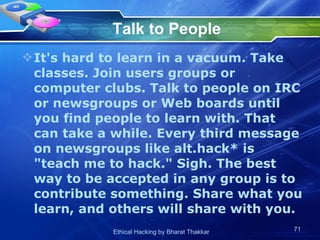 Talk to People It's hard to learn in a vacuum. Take classes. Join users groups or computer clubs. Talk to people on IRC or newsgroups or Web boards until you find people to learn with. That can take a while. Every third message on newsgroups like alt.hack* is &quot;teach me to hack.&quot; Sigh. The best way to be accepted in any group is to contribute something. Share what you learn, and others will share with you.  