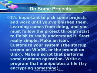 Do Some Projects It's important to pick some projects and work until you've finished them. Learning comes from doing, and you must follow the project through start to finish to really understand it. Start really simple. Make an icon. Customize your system (the startup screen on Win95, or the prompt on Unix). Make a script that performs some common operation. Write a program that manipulates a file (try encrypting something).  