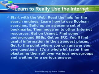 Learn to Really Use the Internet Start with the Web. Read the help for the search engines. Learn how to use Boolean searches. Build up an awesome set of bookmarks. Then move on to other Internet resources. Get on Usenet. Find some underground BBSs. Get on IRC. You'll find useful information in the strangest places. Get to the point where you can answer your own questions. It's a whole lot faster than plastering them all over various newsgroups and waiting for a serious answer.  