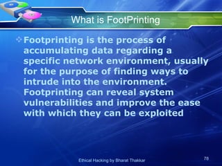 What is FootPrinting Footprinting is the process of accumulating data regarding a specific network environment, usually for the purpose of finding ways to intrude into the environment. Footprinting can reveal system vulnerabilities and improve the ease with which they can be exploited  