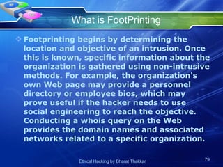 What is FootPrinting Footprinting begins by determining the location and objective of an intrusion. Once this is known, specific information about the organization is gathered using non-intrusive methods. For example, the organization's own Web page may provide a personnel directory or employee bios, which may prove useful if the hacker needs to use social engineering to reach the objective. Conducting a whois query on the Web provides the domain names and associated networks related to a specific organization.  