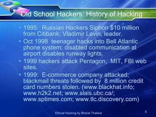 Old School Hackers: History of Hacking  1995:  Russian Hackers Siphon $10 million from Citibank; Vladimir Levin, leader. Oct 1998  teenager hacks into Bell Atlantic phone system; disabled communication at airport disables runway lights. 1999 hackers attack Pentagon,  MIT, FBI web sites. 1999:  E-commerce company attacked;  blackmail threats followed by  8 million credit card numbers stolen. (www.blackhat.info; www.h2k2.net; www.slais.ubc.ca/; www.sptimes.com; www.tlc.discovery.com)  