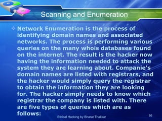 Scanning and Enumeration Network  Enumeration is the process of identifying domain names and associated networks. The process is performing various queries on the many whois databases found on the internet. The result is the hacker now having the information needed to attack the system they are learning about. Companie's domain names are listed with registrars, and the hacker would simply query the registrar to obtain the information they are looking for. The hacker simply needs to know which registrar the company is listed with. There are five types of queries which are as follows:  