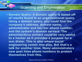 Scanning and Enumeration Domain Query: A domain query is based off of results found in an organizational query. Using a domain query, you could find the company's address, domain name, administrator and his/her phone number, and the system's domain servers. The administrative contact could be very useful to a hacker as it provides a purpose for a war dialer. This is also where social engineering comes into play. But that's a talk for another time. Many administrators now post false phone numbers to protect themselves from this.  
