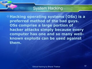 System Hacking Hacking operating systems (OSs) is a preferred method of the bad guys. OSs comprise a large portion of hacker attacks simply because every computer has one and so many well-known exploits can be used against them. 