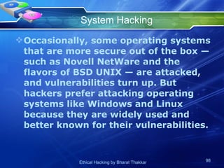 System Hacking Occasionally, some operating systems that are more secure out of the box — such as Novell NetWare and the flavors of BSD UNIX — are attacked, and vulnerabilities turn up. But hackers prefer attacking operating systems like Windows and Linux because they are widely used and better known for their vulnerabilities. 