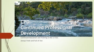 CPD
Continued Professional
Development
Continued Education and Training is like a river,
always fresh and full of live
 