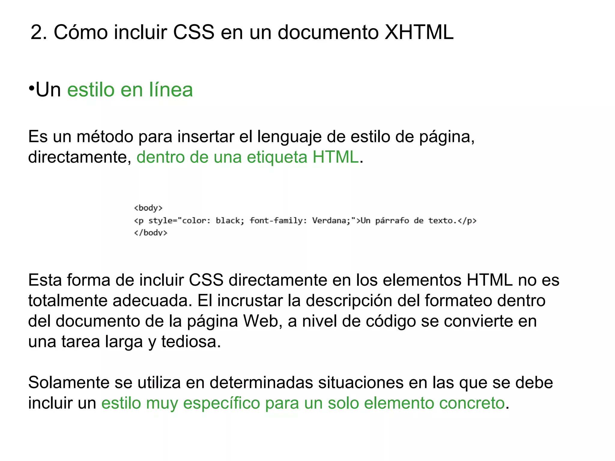 2. Cómo incluir CSS en un documento XHTML

•Un estilo en línea

Es un método para insertar el lenguaje de estilo de página,
directamente, dentro de una etiqueta HTML.




Esta forma de incluir CSS directamente en los elementos HTML no es
totalmente adecuada. El incrustar la descripción del formateo dentro
del documento de la página Web, a nivel de código se convierte en
una tarea larga y tediosa.

Solamente se utiliza en determinadas situaciones en las que se debe
incluir un estilo muy específico para un solo elemento concreto.
 