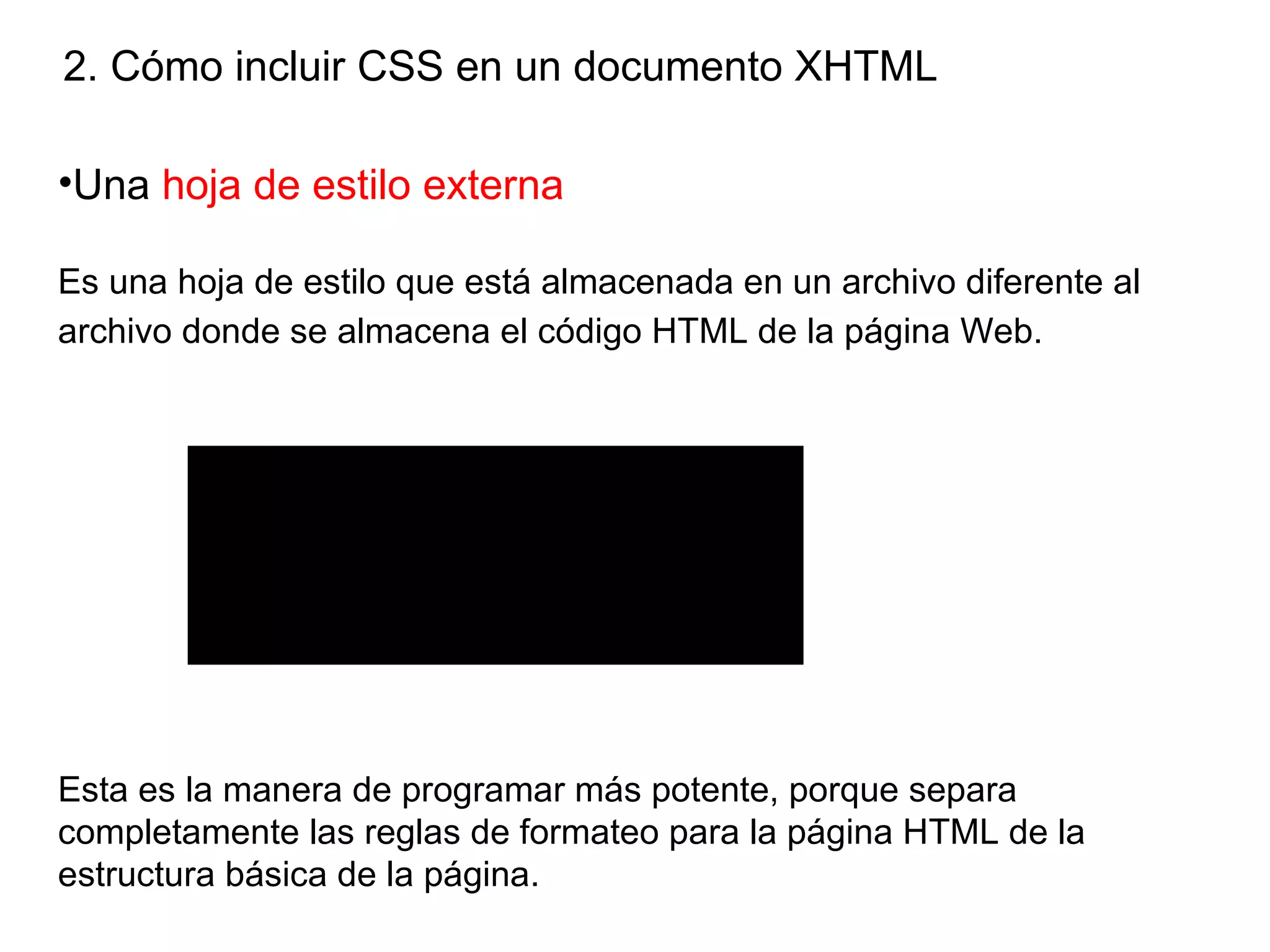 2. Cómo incluir CSS en un documento XHTML

•Una hoja de estilo externa

Es una hoja de estilo que está almacenada en un archivo diferente al
archivo donde se almacena el código HTML de la página Web.




                     Para ver esta pelt cula, debe
                    disponer de QuickTimeª y de
              un descompresor TIFF (sin comprimir).




Esta es la manera de programar más potente, porque separa
completamente las reglas de formateo para la página HTML de la
estructura básica de la página.
 