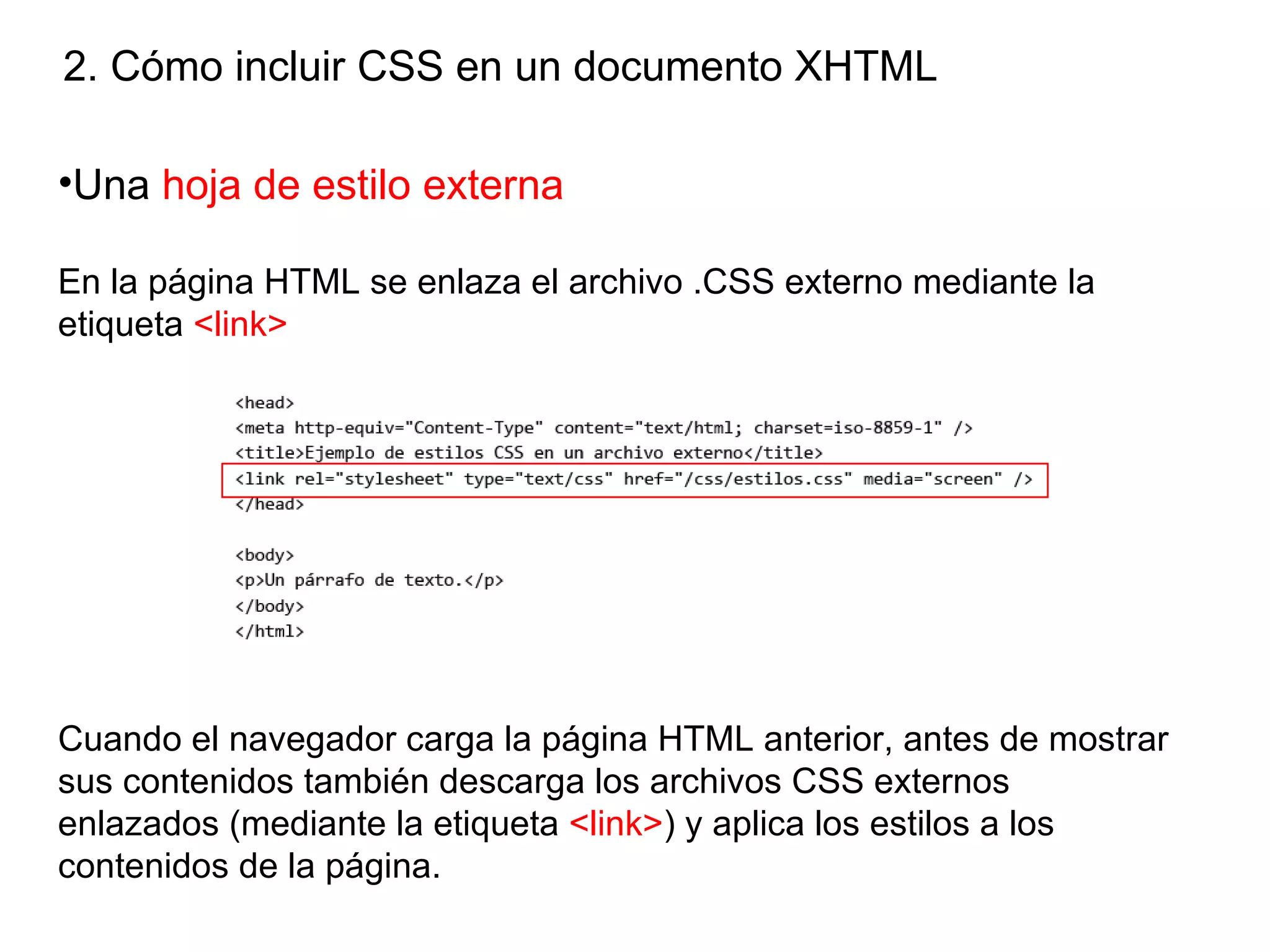2. Cómo incluir CSS en un documento XHTML

•Una hoja de estilo externa

En la página HTML se enlaza el archivo .CSS externo mediante la
etiqueta <link>




Cuando el navegador carga la página HTML anterior, antes de mostrar
sus contenidos también descarga los archivos CSS externos
enlazados (mediante la etiqueta <link>) y aplica los estilos a los
contenidos de la página.
 