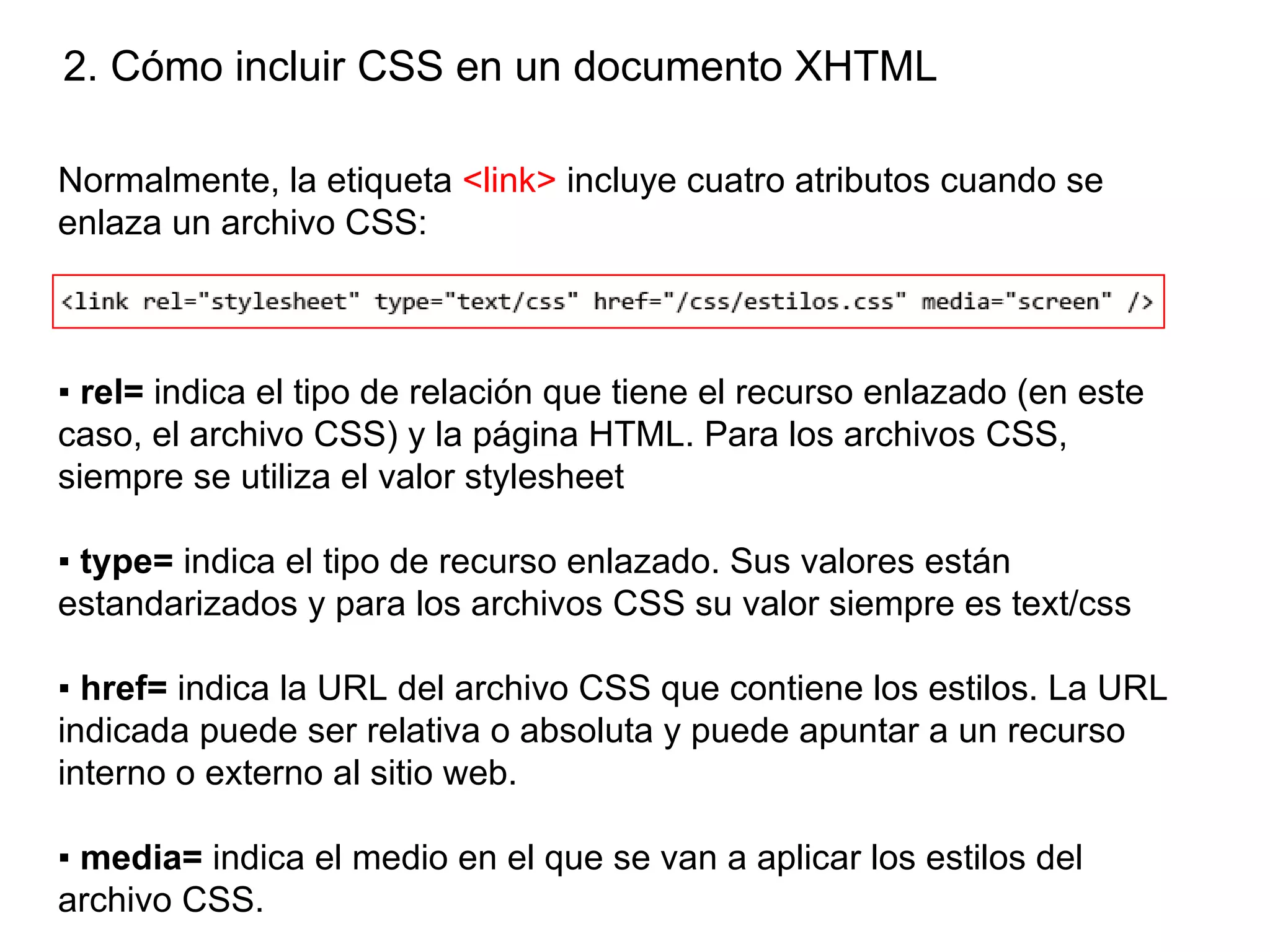 2. Cómo incluir CSS en un documento XHTML

Normalmente, la etiqueta <link> incluye cuatro atributos cuando se
enlaza un archivo CSS:



▪ rel= indica el tipo de relación que tiene el recurso enlazado (en este
caso, el archivo CSS) y la página HTML. Para los archivos CSS,
siempre se utiliza el valor stylesheet

▪ type= indica el tipo de recurso enlazado. Sus valores están
estandarizados y para los archivos CSS su valor siempre es text/css

▪ href= indica la URL del archivo CSS que contiene los estilos. La URL
indicada puede ser relativa o absoluta y puede apuntar a un recurso
interno o externo al sitio web.

▪ media= indica el medio en el que se van a aplicar los estilos del
archivo CSS.
 