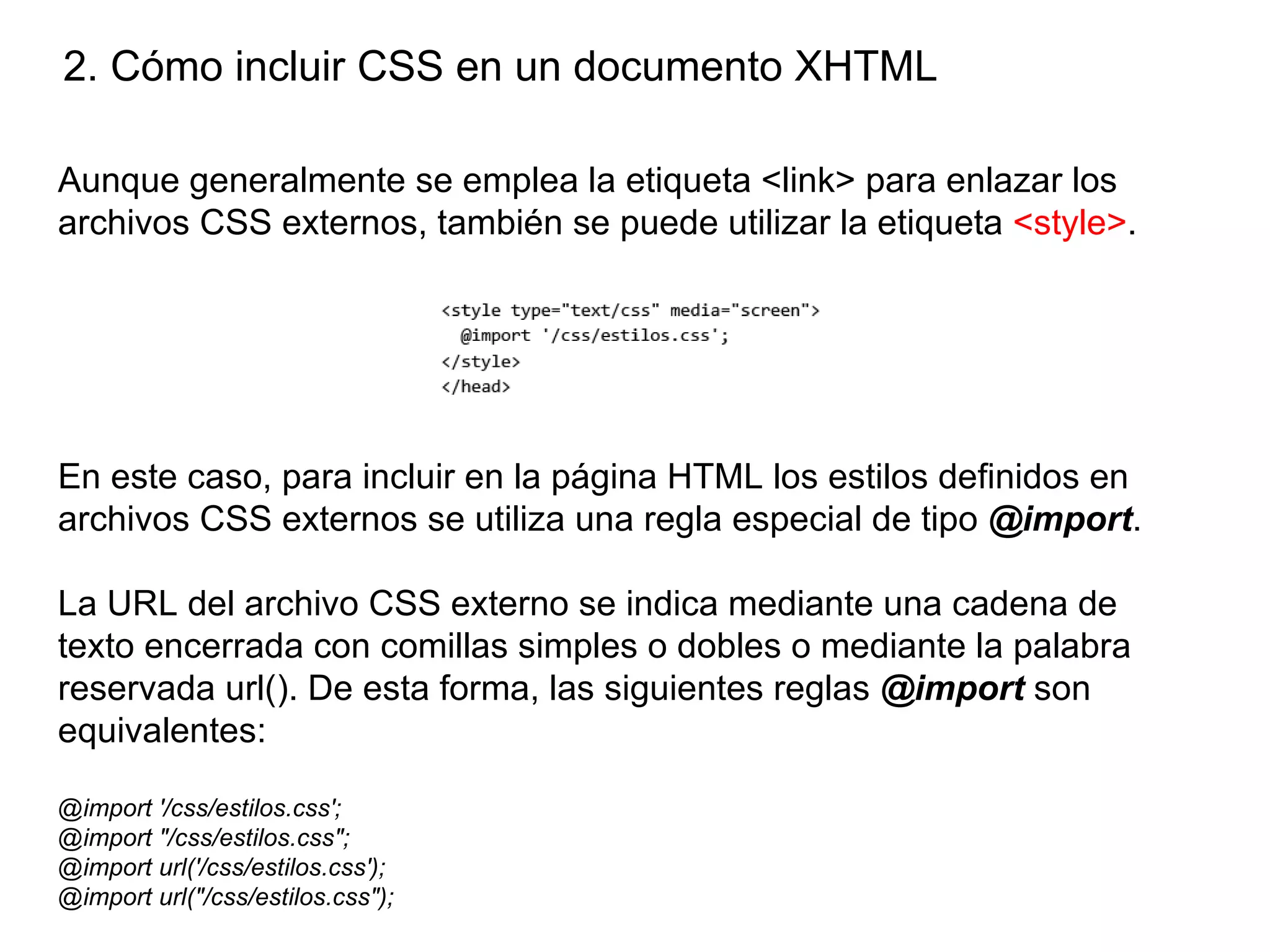 2. Cómo incluir CSS en un documento XHTML

Aunque generalmente se emplea la etiqueta <link> para enlazar los
archivos CSS externos, también se puede utilizar la etiqueta <style>.




En este caso, para incluir en la página HTML los estilos definidos en
archivos CSS externos se utiliza una regla especial de tipo @import.

La URL del archivo CSS externo se indica mediante una cadena de
texto encerrada con comillas simples o dobles o mediante la palabra
reservada url(). De esta forma, las siguientes reglas @import son
equivalentes:

@import '/css/estilos.css';
@import "/css/estilos.css";
@import url('/css/estilos.css');
@import url("/css/estilos.css");
 