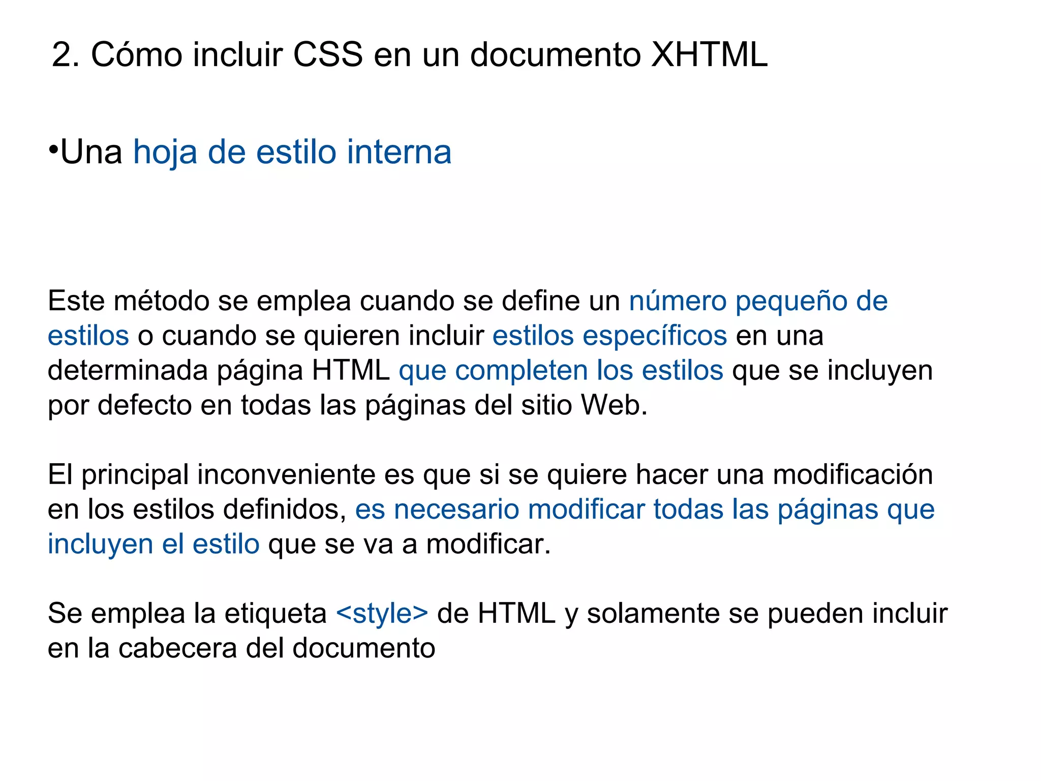 2. Cómo incluir CSS en un documento XHTML

•Una hoja de estilo interna



Este método se emplea cuando se define un número pequeño de
estilos o cuando se quieren incluir estilos específicos en una
determinada página HTML que completen los estilos que se incluyen
por defecto en todas las páginas del sitio Web.

El principal inconveniente es que si se quiere hacer una modificación
en los estilos definidos, es necesario modificar todas las páginas que
incluyen el estilo que se va a modificar.

Se emplea la etiqueta <style> de HTML y solamente se pueden incluir
en la cabecera del documento
 