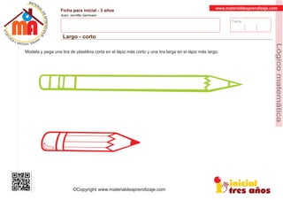 Fecha:
www.materialdeaprendizaje.com
Ficha para inicial - 3 años
Autor: Jenniffer Germosen
Largo - corto
MATERI
AL
DEAPRENDIZ
A
A
L
J
E
E
U
-
C
PS AE PAY SR ,A HGO
Lógicomatemática
©Copyright www.materialdeaprendizaje.com
Modela y pega una tira de plastilina corta en el lápiz más corto y una tira larga en el lápiz más largo.
 