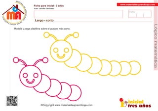 Fecha:
www.materialdeaprendizaje.com
Ficha para inicial - 3 años
Autor: Jenniffer Germosen
Largo - corto
MATERI
AL
DEAPRENDIZ
A
A
L
J
E
E
U
-
C
PS AE PAY SR ,A HGO
Lógicomatemática
©Copyright www.materialdeaprendizaje.com
Modela y pega plastilina sobre el gusano más corto.
 