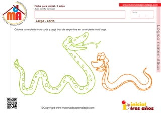 Fecha:
www.materialdeaprendizaje.com
Ficha para inicial - 3 años
Autor: Jenniffer Germosen
Largo - corto
MATERI
AL
DEAPRENDIZ
A
A
L
J
E
E
U
-
C
PS AE PAY SR ,A HGO
Lógicomatemática
©Copyright www.materialdeaprendizaje.com
Colorea la serpiente más corta y pega tiras de serpentina en la serpiente más larga.
 