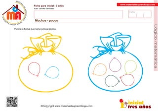 Fecha:
www.materialdeaprendizaje.com
Ficha para inicial - 3 años
Autor: Jenniffer Germosen
Muchos - pocos
MATERI
AL
DEAPRENDIZ
A
A
L
J
E
E
U
-
C
PS AE PAY SR ,A HGO
Lógicomatemática
©Copyright www.materialdeaprendizaje.com
Punza la bolsa que tiene pocos globos.
 