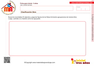 Fecha:
www.materialdeaprendizaje.com
Ficha para inicial - 3 años
Autor: Jenniffer Germosen
Clasiﬁcación libre
MATERI
AL
DEAPRENDIZ
A
A
L
J
E
E
U
-
C
PS AE PAY SR ,A HGO
Lógicomatemática
©Copyright www.materialdeaprendizaje.com
Busca los recortables 03 adjuntos y pega las ﬁguras de los ﬁdeos formando agrupaciones de manera libre.
Luego, cuéntale a tu maestra cómo los agrupaste.
 