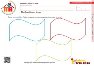 Fecha:
www.materialdeaprendizaje.com
Ficha para inicial - 3 años
Autor: Jenniffer Germosen
Clasiﬁcación por forma
MATERI
AL
DEAPRENDIZ
A
A
L
J
E
E
U
-
C
PS AE PAY SR ,A HGO
Lógicomatemática
©Copyright www.materialdeaprendizaje.com
Busca los recortables 07adjuntos y pega los objetos agrupándolos según su forma.
 