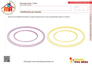 Fecha:
www.materialdeaprendizaje.com
Ficha para inicial - 3 años
Autor: Jenniffer Germosen
Clasiﬁcación por tamaño
MATERI
AL
DEAPRENDIZ
A
A
L
J
E
E
U
-
C
PS AE PAY SR ,A HGO
Lógicomatemática
©Copyright www.materialdeaprendizaje.com
Busca los recortables 08 adjuntos y pega las ﬁguras de los vasos agrupándolos según su tamaño.
 