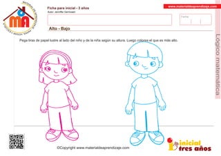 Fecha:
www.materialdeaprendizaje.com
Ficha para inicial - 3 años
Autor: Jenniffer Germosen
Alto - Bajo
MATERI
AL
DEAPRENDIZ
A
A
L
J
E
E
U
-
C
PS AE PAY SR ,A HGO
Lógicomatemática
©Copyright www.materialdeaprendizaje.com
Pega tiras de papel lustre al lado del niño y de la niña según su altura. Luego colorea el que es más alto.
 