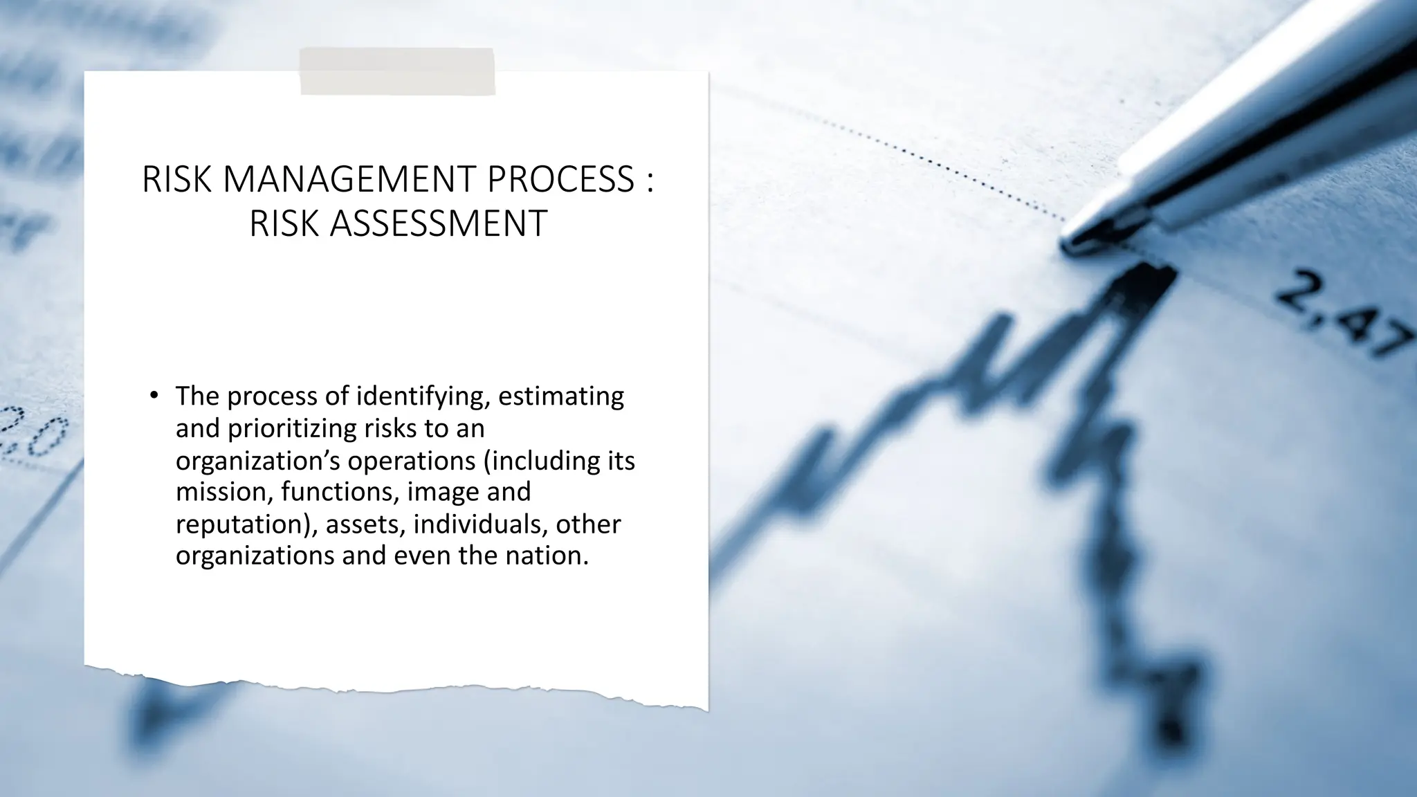 RISK MANAGEMENT PROCESS :
RISK ASSESSMENT
• The process of identifying, estimating
and prioritizing risks to an
organization’s operations (including its
mission, functions, image and
reputation), assets, individuals, other
organizations and even the nation.
 