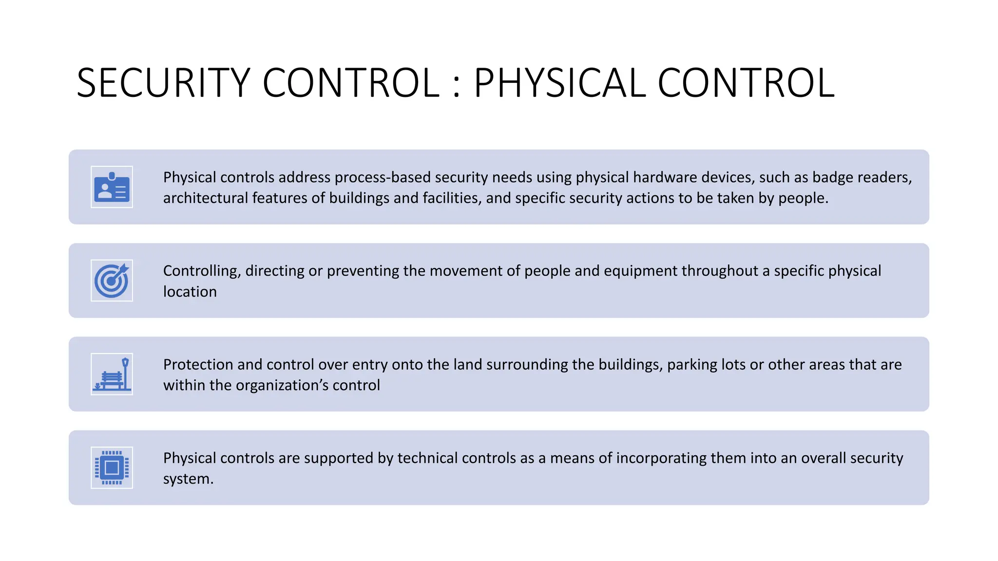 SECURITY CONTROL : PHYSICAL CONTROL
Physical controls address process-based security needs using physical hardware devices, such as badge readers,
architectural features of buildings and facilities, and specific security actions to be taken by people.
Controlling, directing or preventing the movement of people and equipment throughout a specific physical
location
Protection and control over entry onto the land surrounding the buildings, parking lots or other areas that are
within the organization’s control
Physical controls are supported by technical controls as a means of incorporating them into an overall security
system.
 