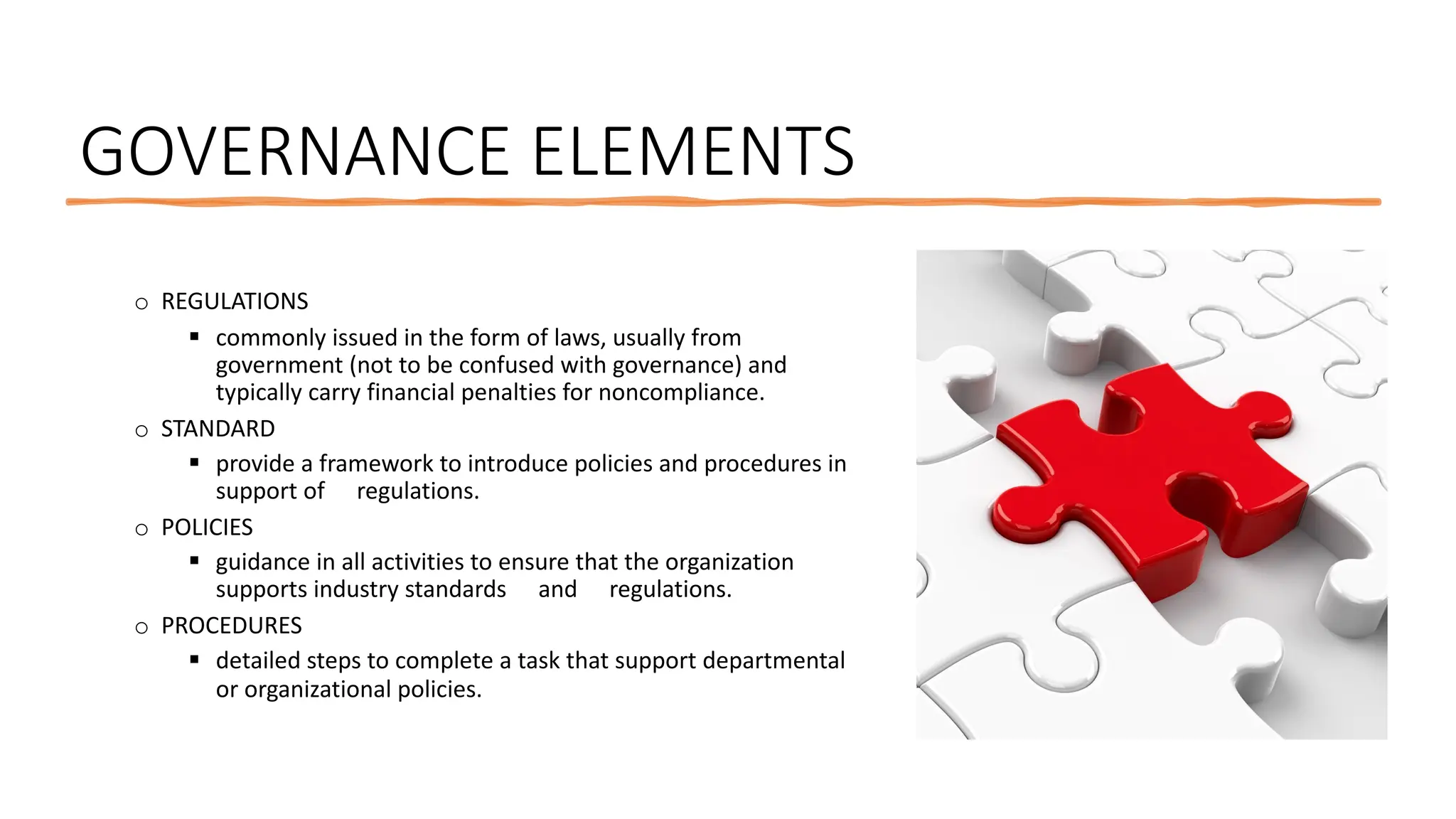 GOVERNANCE ELEMENTS
o REGULATIONS
§ commonly issued in the form of laws, usually from
government (not to be confused with governance) and
typically carry financial penalties for noncompliance.
o STANDARD
§ provide a framework to introduce policies and procedures in
support of regulations.
o POLICIES
§ guidance in all activities to ensure that the organization
supports industry standards and regulations.
o PROCEDURES
§ detailed steps to complete a task that support departmental
or organizational policies.
 