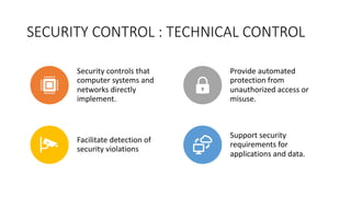 SECURITY CONTROL : TECHNICAL CONTROL
Security controls that
computer systems and
networks directly
implement.
Provide automated
protection from
unauthorized access or
misuse.
Facilitate detection of
security violations
Support security
requirements for
applications and data.
 