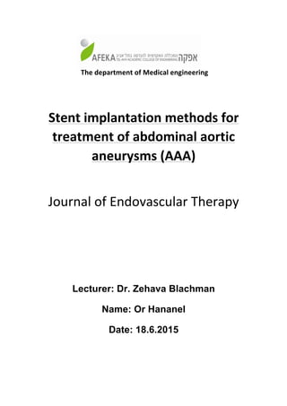 The	department	of	Medical	engineering
	
Stent	implantation	methods	for	
treatment	of	abdominal	aortic	
aneurysms	(AAA)	
	
Journal	of	Endovascular	Therapy	
	
	
Lecturer: Dr. Zehava Blachman
Name: Or Hananel
Date: 18.6.2015
 