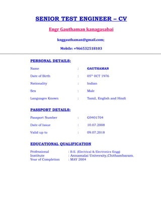 SENIOR TEST ENGINEER – CV
Engr Gauthaman kanagasabai
knggauthaman@gmail.com;
Mobile: +966532518103
PERSONAL DETAILS:
Name : GAUTHAMAN
Date of Birth : 05th
0CT 1976
Nationality : Indian
Sex : Male
Languages Known : Tamil, English and Hindi
PASSPORT DETAILS:
Passport Number : G9401704
Date of Issue : 10.07.2008
Valid up to : 09.07.2018
EDUCATIONAL QUALIFICATION
Professional : B.E. (Electrical & Electronics Engg)
Institute : Annamalai University,Chithambaram.
Year of Completion : MAY 2004
 