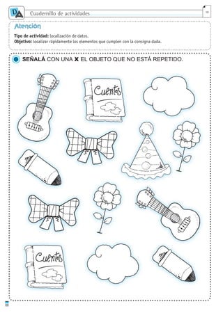 Cuadernillo de actividades
D
A 10
Atención
Tipo de actividad: localización de datos.
Objetivo: localizar rápidamente los elementos que cumplen con la consigna dada.
SEÑALÁ CON UNA X EL OBJETO QUE NO ESTÁ REPETIDO.
cuaddaprendizaje:Layout 1 5/12/10 2:57 PM Page 10
 