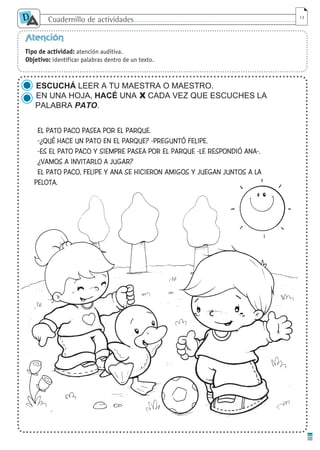 Cuadernillo de actividades
D
A 13
Atención
Tipo de actividad: atención auditiva.
Objetivo: identificar palabras dentro de un texto.
ESCUCHÁ LEER A TU MAESTRA O MAESTRO.
EN UNA HOJA, HACÉ UNA X CADA VEZ QUE ESCUCHES LA
PALABRA PATO.
EL PATO PACO PASEA POR EL PARQUE.
-¿QUÉ HACE UN PATO EN EL PARQUE? -PREGUNTÓ FELIPE.
-ES EL PATO PACO Y SIEMPRE PASEA POR EL PARQUE -LE RESPONDIÓ ANA-.
¿VAMOS A INVITARLO A JUGAR?
EL PATO PACO, FELIPE Y ANA SE HICIERON AMIGOS Y JUEGAN JUNTOS A LA
PELOTA.
cuaddaprendizaje:Layout 1 5/12/10 2:57 PM Page 13
 