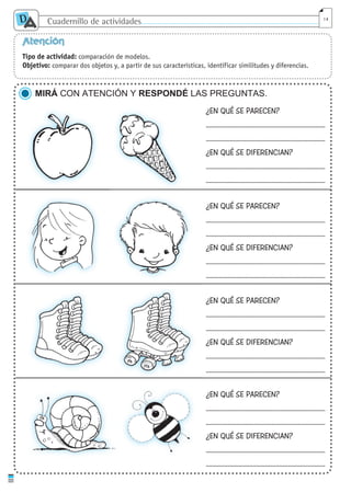 Cuadernillo de actividades
D
A 14
Atención
Tipo de actividad: comparación de modelos.
Objetivo: comparar dos objetos y, a partir de sus características, identificar similitudes y diferencias.
MIRÁ CON ATENCIÓN Y RESPONDÉ LAS PREGUNTAS.
¿EN QUÉ SE PARECEN?
...........................................................................
...........................................................................
¿EN QUÉ SE DIFERENCIAN?
...........................................................................
...........................................................................
¿EN QUÉ SE PARECEN?
...........................................................................
...........................................................................
¿EN QUÉ SE DIFERENCIAN?
...........................................................................
...........................................................................
¿EN QUÉ SE PARECEN?
...........................................................................
...........................................................................
¿EN QUÉ SE DIFERENCIAN?
...........................................................................
...........................................................................
¿EN QUÉ SE PARECEN?
...........................................................................
...........................................................................
¿EN QUÉ SE DIFERENCIAN?
...........................................................................
...........................................................................
cuaddaprendizaje:Layout 1 5/12/10 2:57 PM Page 14
 
