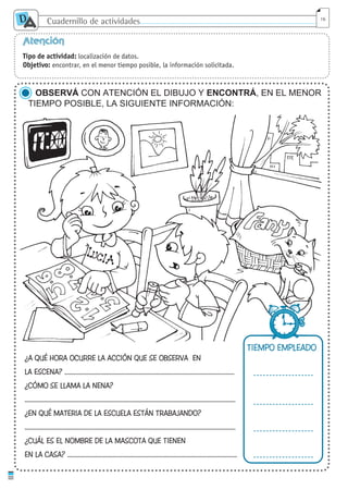 Cuadernillo de actividades
D
A 16
Atención
Tipo de actividad: localización de datos.
Objetivo: encontrar, en el menor tiempo posible, la información solicitada.
OBSERVÁ CON ATENCIÓN EL DIBUJO Y ENCONTRÁ, EN EL MENOR
TIEMPO POSIBLE, LA SIGUIENTE INFORMACIÓN:
¿A QUÉ HORA OCURRE LA ACCIÓN QUE SE OBSERVA EN
LA ESCENA? ....................................................................................................................
¿CÓMO SE LLAMA LA NENA?
................................................................................................................................................
¿EN QUÉ MATERIA DE LA ESCUELA ESTÁN TRABAJANDO?
................................................................................................................................................
¿CUÁL ES EL NOMBRE DE LA MASCOTA QUE TIENEN
EN LA CASA? ....................................................................................................................
TIEMPO EMPLEADO
cuaddaprendizaje:Layout 1 5/12/10 2:57 PM Page 16
 