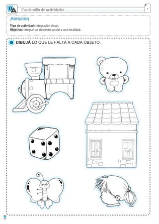Cuadernillo de actividades
D
A 4
Atención
Tipo de actividad: integración visual.
Objetivo: integrar un elemento parcial a una totalidad.
DIBUJÁ LO QUE LE FALTA A CADA OBJETO.
cuaddaprendizaje:Layout 1 5/12/10 2:56 PM Page 4
 