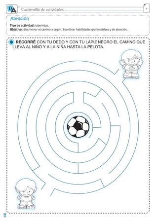 Cuadernillo de actividades
D
A 6
Atención
Tipo de actividad: laberintos.
Objetivo: discriminar el camino a seguir. Coordinar habilidades grafomotrices y de atención.
RECORRÉ CON TU DEDO Y CON TU LÁPIZ NEGRO EL CAMINO QUE
LLEVA AL NIÑO Y A LA NIÑA HASTA LA PELOTA.
cuaddaprendizaje:Layout 1 5/12/10 2:56 PM Page 6
 
