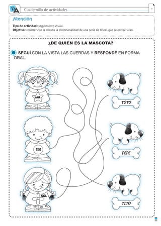 Cuadernillo de actividades
D
A 7
Atención
Tipo de actividad: seguimiento visual.
Objetivo: recorrer con la mirada la direccionalidad de una serie de líneas que se entrecruzan.
¿DE QUIÉN ES LA MASCOTA?
SEGUÍ CON LA VISTA LAS CUERDAS Y RESPONDÉ EN FORMA
ORAL.
TOTO
PEPE
TITO
cuaddaprendizaje:Layout 1 5/12/10 2:56 PM Page 7
 