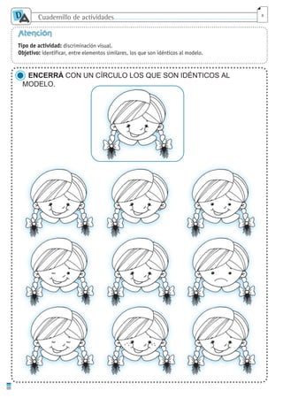 Cuadernillo de actividades
D
A 8
Atención
Tipo de actividad: discriminación visual.
Objetivo: identificar, entre elementos similares, los que son idénticos al modelo.
ENCERRÁ CON UN CÍRCULO LOS QUE SON IDÉNTICOS AL
MODELO.
cuaddaprendizaje:Layout 1 5/12/10 2:56 PM Page 8
 